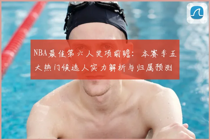 NBA最佳第六人奖项前瞻:本赛季五大热门候选人实力解析与归属预测