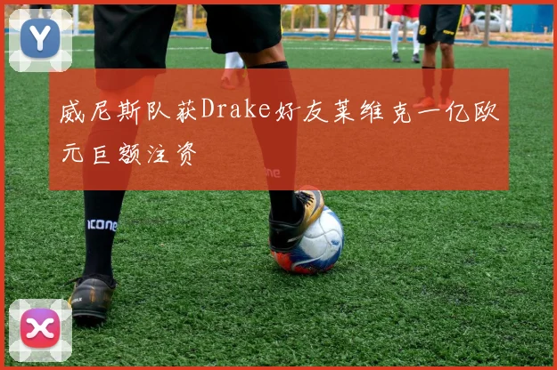 威尼斯队获Drake好友莱维克一亿欧元巨额注资