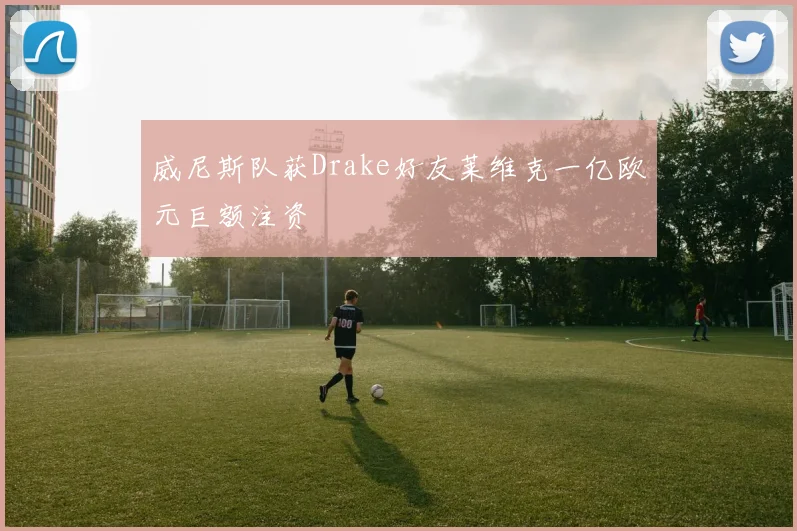 威尼斯队获Drake好友莱维克一亿欧元巨额注资