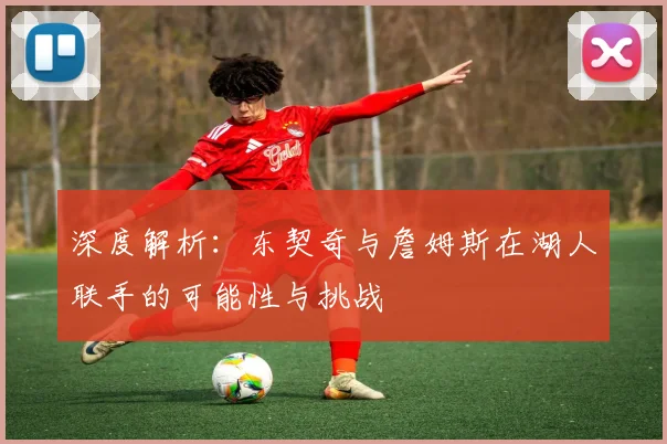 深度解析:东契奇与詹姆斯在湖人联手的可能性与挑战