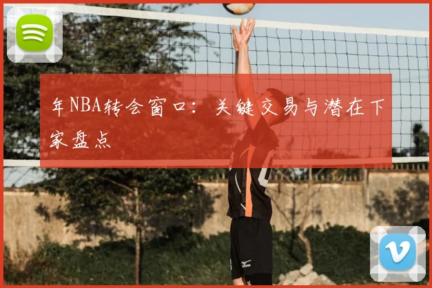 年NBA转会窗口：关键交易与潜在下家盘点