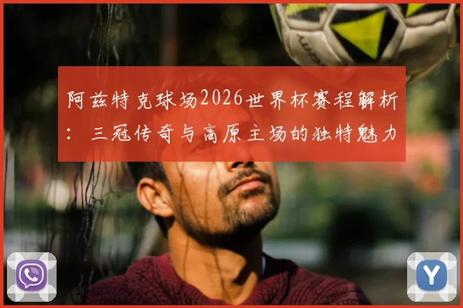 阿兹特克球场2026世界杯赛程解析:三冠传奇与高原主场的独特魅力