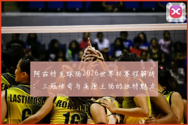 阿兹特克球场2026世界杯赛程解析：三冠传奇与高原主场的独特魅力